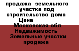 продажа  земельного  участка под  строительство дома › Цена ­ 300 000 - Московская обл. Недвижимость » Земельные участки продажа   